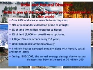 India and Natural DisastersIndia and Natural Disasters
India is one of the most disaster prone countries inIndia is one of the most disaster prone countries in
the worldthe world..
Over 65% land area vulnerable to earthquakes;
70% of land under cultivation prone to drought;
5% of land (40 million hectares) to floods;
8% of land (8,000 km coastline) to cyclones.
A Major Disaster occurs every 2-3 years;
50 million people affected annually
1 million houses damaged annually along with human, social
and other losses
During 1985-2003, the annual average damage due to natural
disasters has been estimated at 70 million USD
 