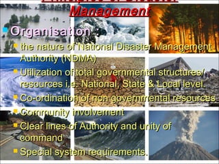  Organisation :Organisation :
 the nature of National Disaster Managementthe nature of National Disaster Management
Authority (NDMA)Authority (NDMA)
 Utilization of total governmental structures/Utilization of total governmental structures/
resources i.e. National, State & Local level.resources i.e. National, State & Local level.
 Co-ordination of non governmental resourcesCo-ordination of non governmental resources
 Community involvementCommunity involvement
 Clear lines of Authority and unity ofClear lines of Authority and unity of
commandcommand
 Special system requirements.Special system requirements.
Principles of DisasterPrinciples of Disaster
ManagementManagement
 