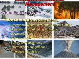 Organisation (Contd.) :Organisation (Contd.) :
 Special system requirements.Special system requirements.
 Emergency Operation Center/Control CenterEmergency Operation Center/Control Center
 Direction & Coordinating AuthorityDirection & Coordinating Authority
 CommunicationsCommunications
 Warning SystemsWarning Systems
 Survey & AssessmentsSurvey & Assessments
 Information ManagementInformation Management
 Emergency LogisticsEmergency Logistics
Principles of DisasterPrinciples of Disaster
ManagementManagement
 