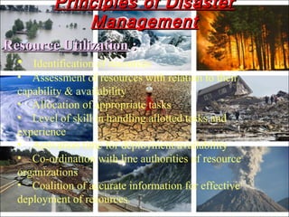 Resource UtilizationResource Utilization ::
• Identification of resources
• Assessment of resources with relation to their
capability & availability
• Allocation of appropriate tasks
• Level of skill in handling allotted tasks and
experience
• Activation time for deployment/availability
• Co-ordination with line authorities of resource
organizations
• Coalition of accurate information for effective
deployment of resources.
Principles of DisasterPrinciples of Disaster
ManagementManagement
 