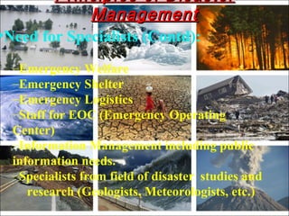 •Need for Specialists (Contd):
–Emergency Welfare
–Emergency Shelter
–Emergency Logistics
–Staff for EOC (Emergency Operating
Center)
–Information Management including public
information needs.
–Specialists from field of disaster studies and
research (Geologists, Meteorologists, etc.)
Principles of DisasterPrinciples of Disaster
ManagementManagement
 