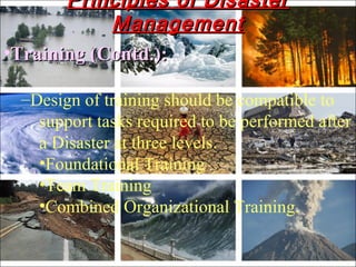 •Training (Contd.):Training (Contd.):
–Design of training should be compatible to
support tasks required to be performed after
a Disaster at three levels.
•Foundational Training
•Team Training
•Combined Organizational Training.
Principles of DisasterPrinciples of Disaster
ManagementManagement
 