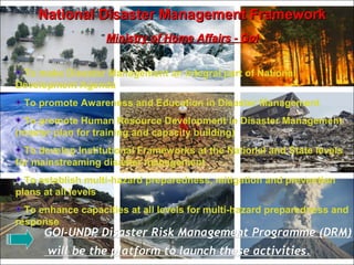 National Disaster Management FrameworkNational Disaster Management Framework
Ministry of Home Affairs - GoIMinistry of Home Affairs - GoI
To make Disaster Management an integral part of National
Development Agenda
To promote Awareness and Education in Disaster Management
To promote Human Resource Development in Disaster Management
(master plan for training and capacity building)
To develop Institutional Frameworks at the National and State levels
for mainstreaming disaster management
To establish multi-hazard preparedness, mitigation and prevention
plans at all levels
To enhance capacities at all levels for multi-hazard preparedness and
response
GOI-UNDP Disaster Risk Management Programme (DRM)GOI-UNDP Disaster Risk Management Programme (DRM)
will be the platform to launch these activities.will be the platform to launch these activities.
 