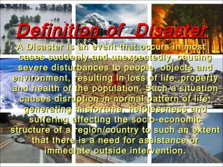 Definition of DisasterDefinition of Disaster
A Disaster is an event that occurs in mostA Disaster is an event that occurs in most
cases suddenly and unexpectedly, causingcases suddenly and unexpectedly, causing
severe disturbances to people, objects andsevere disturbances to people, objects and
environment, resulting in loss of life ,propertyenvironment, resulting in loss of life ,property
and health of the population. Such a situationand health of the population. Such a situation
causes disruption in normal pattern of life,causes disruption in normal pattern of life,
generating misfortune, helplessness andgenerating misfortune, helplessness and
suffering affecting the socio-economicsuffering affecting the socio-economic
structure of a region/country to such an extentstructure of a region/country to such an extent
that there is a need for assistance orthat there is a need for assistance or
immediate outside intervention.immediate outside intervention.
 