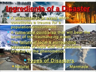  AA phenomenon or eventphenomenon or event whichwhich
constitutes a trauma for aconstitutes a trauma for a
population/environment.population/environment.
 AA vulnerable point/areavulnerable point/area that will bear thethat will bear the
brunt of the traumatizing event.brunt of the traumatizing event.
 TheThe failure of local & surroundingfailure of local & surrounding
resourcesresources to cope with the problemsto cope with the problems
created by the phenomenon.created by the phenomenon.
 Types of DisastersTypes of Disasters
 Natural - ManmadeNatural - Manmade
Ingredients of a DisasterIngredients of a Disaster
 