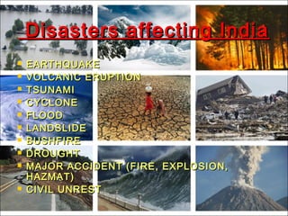 Disasters affecting IndiaDisasters affecting India
 EARTHQUAKEEARTHQUAKE
 VOLCANIC ERUPTIONVOLCANIC ERUPTION
 TSUNAMITSUNAMI
 CYCLONECYCLONE
 FLOODFLOOD
 LANDSLIDELANDSLIDE
 BUSHFIREBUSHFIRE
 DROUGHTDROUGHT
 MAJOR ACCIDENT (FIRE, EXPLOSION,MAJOR ACCIDENT (FIRE, EXPLOSION,
HAZMAT)HAZMAT)
 CIVIL UNRESTCIVIL UNREST
 