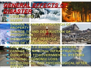 GENERAL EFFECTS OFGENERAL EFFECTS OF
DISASTERDISASTER
 LOSS OF LIFELOSS OF LIFE
 INJURYINJURY
 DAMAGE TO AND DESTRUCTION OFDAMAGE TO AND DESTRUCTION OF
PROPERTY.PROPERTY.
 DAMAGE TO AND DESTRUCTION OFDAMAGE TO AND DESTRUCTION OF
PRODUCTION.PRODUCTION.
 DISRUPTION OF LIFESTYLEDISRUPTION OF LIFESTYLE
 LOSS OF LIVELIHOOD.LOSS OF LIVELIHOOD.
 DISRUPTION TO ESSENTIAL SERVICESDISRUPTION TO ESSENTIAL SERVICES
 DAMAGE TO NATIONAL INFRASTRUCTUREDAMAGE TO NATIONAL INFRASTRUCTURE
 DISRUPTION TO GOVERNMENTAL SYSTEMSDISRUPTION TO GOVERNMENTAL SYSTEMS
 NATIONAL ECONOMIC LOSSNATIONAL ECONOMIC LOSS
 SOCIOLOGICAL AND PSYCHOLOGICAL AFTERSOCIOLOGICAL AND PSYCHOLOGICAL AFTER
EFFECT.EFFECT.
 