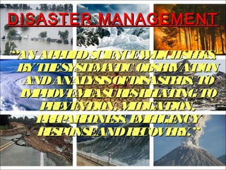 DISASTER MANAGEMENTDISASTER MANAGEMENT
““AN APPLIEDSCIENCEWHICHSEEKS,AN APPLIEDSCIENCEWHICHSEEKS,
BYTHESYSTEMATIC OBSERVATIONBYTHESYSTEMATIC OBSERVATION
ANDANALYSISOFDISASTERS, TOANDANALYSISOFDISASTERS, TO
IMPROVEMEASURESRELATINGTOIMPROVEMEASURESRELATINGTO
PREVENTION, MITIGATION,PREVENTION, MITIGATION,
PREPAREDNESS, EMERGENCYPREPAREDNESS, EMERGENCY
RESPONSEANDRECOVERY.”RESPONSEANDRECOVERY.”
 