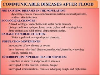 PRE EXISTING DISEASES IN THE POPULATION :
dysentery, cholera, measles,tuberculosis,malaria,intestinal parasites,
scabies, skin infections.
ECOLOGICAL CHANGES :
 Altered ecology- vector borne and water borne diseases
 Living conditions - plague, louse borne typhus and relapsing fever.
 Stray animals and wild animal displacement-rabies.
DAMAGE TO PUBLIC UTILITIES :
Water supplies & sewage disposal disrupted.
POPULATION MOVEMENTS :
 Introduction of new disease or vector.
 In settlements - diarrheal diseases,measles,viral,hepatitis, whooping
cough, malaria etc.
INTERRUPTION IN PUBLIC HEALTH SERVICES :
 Disruption of curative and preventive services.
 Interrupted vector control - malaria, dengue
 Interrupted immunization - measles, whooping cough, and diphtheria.
COMMUNICABLE DISEASES AFTER FLOOD
 