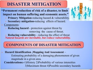 “Permanent reduction of risk of a disaster, to limit
impact on human suffering and economic assets.”
 Primary Mitigation-reducing hazard & vulnerability.
 Secondary mitigation-reducing effects of hazard.
 Components:
 Reducing hazard - protection against threat by
removing the cause of threat.
 Reducing vulnerability - reducing the effect of threat
Natural hazards are inevitable, but reduce vulnerability.
 Hazard Identification ,Mapping And Assessment –
Estimating probability of a damaging phenomenon of given
magnitude in a given area.
Considerations:-1)History 2)Probability of various intensities
3)Maximum threat 4)Possible secondary hazards
DISASTER MITIGATION
COMPONENTS OF DISASTER MITIGATION
 