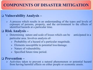  Vulnerability Analysis –
 A process which results in an understanding of the types and levels of
exposure of persons, property, and the environment to the effects of
identified hazards at a particular time.
 Risk Analysis –
 Determining nature and scale of losses which can be anticipated in a
particular area. Involves analysis of-
 Probability of a hazard of a particular magnitude.
 Elements susceptible to potential loss/damage.
 Nature of vulnerability.
 Specified future time period.
 Prevention –
 Activities taken to prevent a natural phenomenon or potential hazard
from having harmful effects on either people or economic assets.
COMPONENTS OF DISASTER MITIGATION
 