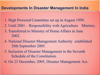  1. High Powered Committee set up in August 1999.
 2. Until 2001 – Responsibility with Agriculture Ministry.
 3. Transferred to Ministry of Home Affairs in June
2002.
 4. National Disaster Management Authority established
28th September 2005.
 5. Inclusion of Disaster Management in the Seventh
Schedule of the Constitution.
 6. On 23 December, 2005, Disaster Management Act.
Developments In Disaster Management In India
 