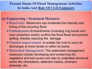 (a) Engineering / Structural Measures
Reservoirs: Reservoirs can moderate the intensity and
timing of the incoming flood
Embankments:Embankments (including ring bunds and
town protection works) confine the flood flows and prevent
spilling, thereby reducing the damage
Channel improvement: to enable the river to carry its
discharges at lower levels or within its banks
Watershed Management: The watershed management
measures include developing and conserving the
vegetative and soil covers and also to undertake structural
works like checkdams, detention basins, diversion
channels, etc.
Present Status Of Flood Management Activities
In India And Role Of Civil Engineers
 