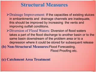 Structural Measures
Drainage Improvement: If the capacities of existing sluices
in embankments and drainage channels are inadequate,
this should be improved by increasing the vents and
improving outfall conditions.
Diversion of Flood Waters: Diversion of flood waters
takes a part of the flood discharge to another basin or to the
same basin downstream of the problem area or to a
depression where it could be stored for subsequent release
(b) Non-Structural Measures:Flood Forecasting,
Flood Proofing etc.
(c) Catchment Area Treatment
 