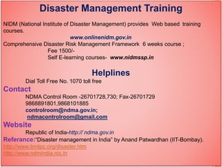 Disaster Management Training
NIDM (National Institute of Disaster Management) provides Web based training
courses.
www.onlinenidm.gov.in
Comprehensive Disaster Risk Management Framework 6 weeks course ;
Fee 1500/-
Self E-learning courses- www.nidmssp.in
Helplines
Dial Toll Free No. 1070 toll free
Contact
NDMA Control Room -26701728,730; Fax-26701729
9868891801,9868101885
controlroom@ndma.gov.in;
ndmacontrolroom@gmail.com
Website
Republic of India-http:// ndma.gov.in
Referance:“Disaster management in India” by Anand Patwardhan (IIT-Bombay).
http://www.bmtpc.org/disaster.htm
http://www.ndmindia.nic.in
 