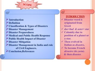Introduction
Definition
Classification & Types of Disasters
Disaster Management
Disaster Preparedness
Medical and Public Health Response
Public Health Impact of Disaster
Disaster Mitigation
Disaster Management in India and role
of Civil Engineers.
Conclusion,References
INTRODUCTION
 Disaster word is
originated from
Greek
 dus=bad & aster= star
 Calamity due to
position of a planet or
a star.
 Then evolved in
Italian as disastro,
 To become French
désastre (de.zastʁ).
& then disaster.
 
