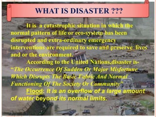 WHAT IS DISASTER ???
It is a catastrophic situation in which the
normal pattern of life or eco-system has been
disrupted and extra-ordinary emergency
interventions are required to save and preserve lives
and or the environment.
According to the United Nations,disaster is-
“The Occurrence Of Sudden Or Major Misfortune
Which Disrupts The Basic Fabric And Normal
Functioning Of The Society Or Community”
Flood: It is an overflow of a large amount
of water beyond its normal limits.
 