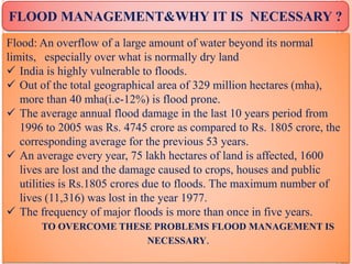 FLOOD MANAGEMENT&WHY IT IS NECESSARY ?
Flood: An overflow of a large amount of water beyond its normal
limits, especially over what is normally dry land
 India is highly vulnerable to floods.
 Out of the total geographical area of 329 million hectares (mha),
more than 40 mha(i.e-12%) is flood prone.
 The average annual flood damage in the last 10 years period from
1996 to 2005 was Rs. 4745 crore as compared to Rs. 1805 crore, the
corresponding average for the previous 53 years.
 An average every year, 75 lakh hectares of land is affected, 1600
lives are lost and the damage caused to crops, houses and public
utilities is Rs.1805 crores due to floods. The maximum number of
lives (11,316) was lost in the year 1977.
 The frequency of major floods is more than once in five years.
TO OVERCOME THESE PROBLEMS FLOOD MANAGEMENT IS
NECESSARY.
 