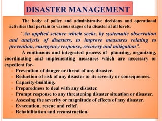 DISASTER MANAGEMENT
The body of policy and administrative decisions and operational
activities that pertain to various stages of a disaster at all levels.
“An applied science which seeks, by systematic observation
and analysis of disasters, to improve measures relating to
prevention, emergency response, recovery and mitigation”.
A continuous and integrated process of planning, organizing,
coordinating and implementing measures which are necessary or
expedient for-
● Prevention of danger or threat of any disaster.
● Reduction of risk of any disaster or its severity or consequences.
● Capacity-building.
● Preparedness to deal with any disaster.
● Prompt response to any threatening disaster situation or disaster.
● Assessing the severity or magnitude of effects of any disaster.
● Evacuation, rescue and relief.
● Rehabilitation and reconstruction.
 