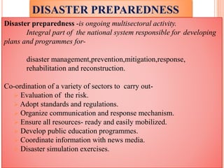 DISASTER PREPAREDNESS
Disaster preparedness -is ongoing multisectoral activity.
Integral part of the national system responsible for developing
plans and programmes for-
disaster management,prevention,mitigation,response,
rehabilitation and reconstruction.
Co-ordination of a variety of sectors to carry out-
 Evaluation of the risk.
 Adopt standards and regulations.
 Organize communication and response mechanism.
 Ensure all resources- ready and easily mobilized.
 Develop public education programmes.
 Coordinate information with news media.
 Disaster simulation exercises.
 
