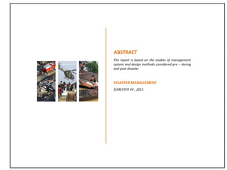 ABSTRACT
The report is based on the studies of management
system and design methods considered pre – during
and post disaster
DISASTER MANAGEMENT
SEMESTER VII , 2015
 