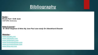 Bibliography
Books:-
M.com Part 1 S.M. book
OXFORD dictionary
Notes & journal:-
Dr. Bindi Varghese & Neha Itty Jose Paul case study On Uttarakhand Disaster
Websites:-
www.google.com
www.wikipedia.com
www.slideshare.com
www.hindustantimes.com
www.economictimes.com
www.blog.wsj.com
 