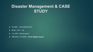 Disaster Management & CASE
STUDY
 NAME :- AKASH RANA
 ROLL NO :- 46
 CLASS:- Mcom part-1
 PROJECT GUIDE:- Prof. kishore karia
 