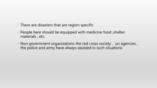 • There are disasters that are region specific
• People here should be equipped with medicine food ,shelter
materials , etc.
• Non government organizations the red cross society , un agencies ,
the police and army have always assisted in such situations
 
