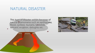 NATURAL DISASTER
This type of disaster occurs because of
natural phenomena such as earthquake,
flood, cyclone, tsunami, landslide,
volcanic eruption, droughts etc.
 