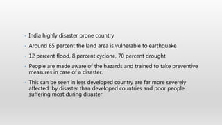 • India highly disaster prone country
• Around 65 percent the land area is vulnerable to earthquake
• 12 percent flood, 8 percent cyclone, 70 percent drought
• People are made aware of the hazards and trained to take preventive
measures in case of a disaster.
• This can be seen in less developed country are far more severely
affected by disaster than developed countries and poor people
suffering most during disaster
 