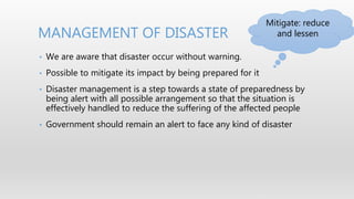 • We are aware that disaster occur without warning.
• Possible to mitigate its impact by being prepared for it
• Disaster management is a step towards a state of preparedness by
being alert with all possible arrangement so that the situation is
effectively handled to reduce the suffering of the affected people
• Government should remain an alert to face any kind of disaster
MANAGEMENT OF DISASTER
Mitigate: reduce
and lessen
 