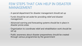 • A special department for disaster management should set up
• Funds should be set aside for providing relief and disaster
management
• Advanced warning and forecasting systems should be in place in
disaster prone areas
• Organization to coordinate relief and rehabilitation work should be
set up
• Public awareness about disaster preparedness should be created
through various programmes by the government
FEW STEPS THAT CAN HELP IN DISASTER
MANAGEMENT
 