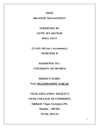 1
TOPIC
DISASTER MANAGEMENT
SUBMITTED BY
LENIN JEYAKUMAR
ROLL NO.17
CLASS: M.Com ( Accountancy)
SEMESTER II
SUBMITTED TO :
UNIVERSITY OF MUMBAI
PROJECT GUIDE:
Prof: MS.SUBHASHINI NAIKAR
VIVEK EDUCATION SOCIETY’S
VIVEK COLLEGE OF COMMERCE
Siddharth Nagar, Goregaon (W)
Mumbai – 400 062
YEAR: 2015-16
 
