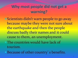 11
Why most people did not get a
warning?
Scientists didn’t warn people to go away
because maybe they were not sure about
the earthquake and then the people
discuss badly their names and it could
cause to them, an unemployment.
The countries would have lack of
tourism.
Because of other country’ s benefits.
 