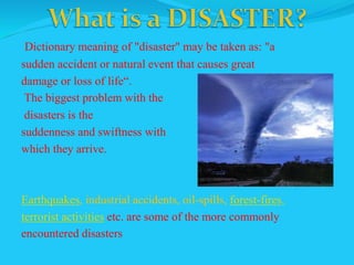 Dictionary meaning of "disaster" may be taken as: "a
sudden accident or natural event that causes great
damage or loss of life“.
The biggest problem with the
disasters is the
suddenness and swiftness with
which they arrive.
Earthquakes, industrial accidents, oil-spills, forest-fires,
terrorist activities etc. are some of the more commonly
encountered disasters
 
