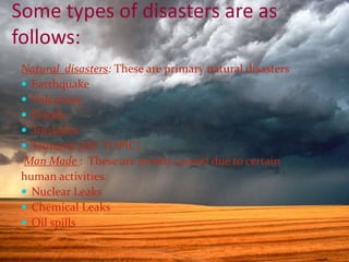 Some types of disasters are as
follows:
Natural disasters: These are primary natural disasters
 Earthquake
 Volcanoes
 Floods
 Tornados
 Tsunami [MY TOPIC]
Man Made : These are mostly caused due to certain
human activities.
 Nuclear Leaks
 Chemical Leaks
 Oil spills
 