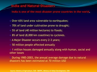 India and Natural Disasters
India is one of the most disaster prone countries in the world.
Over 65% land area vulnerable to earthquakes;
70% of land under cultivation prone to drought;
5% of land (40 million hectares) to floods;
8% of land (8,000 km coastline) to cyclones.
A Major Disaster occurs every 2-3 years;
50 million people affected annually
1 million houses damaged annually along with human, social and
other losses
During 1985-2003, the annual average damage due to natural
disasters has been estimated at 70 million USD
Source: Ministry of Agriculture, GOI: BMTPC, Ministry of Urban Development, GOI
 