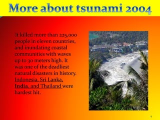 9
It killed more than 225,000
people in eleven countries,
and inundating coastal
communities with waves
up to 30 meters high. It
was one of the deadliest
natural disasters in history.
Indonesia, Sri Lanka,
India, and Thailand were
hardest hit.
 