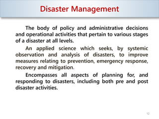 Disaster Management
The body of policy and administrative decisions
and operational activities that pertain to various stages
of a disaster at all levels.
An applied science which seeks, by systemic
observation and analysis of disasters, to improve
measures relating to prevention, emergency response,
recovery and mitigation.
Encompasses all aspects of planning for, and
responding to disasters, including both pre and post
disaster activities.
12
 
