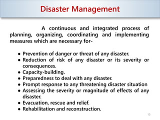 Disaster Management
A continuous and integrated process of
planning, organizing, coordinating and implementing
measures which are necessary for-
● Prevention of danger or threat of any disaster.
● Reduction of risk of any disaster or its severity or
consequences.
● Capacity-building.
● Preparedness to deal with any disaster.
● Prompt response to any threatening disaster situation
● Assessing the severity or magnitude of effects of any
disaster.
● Evacuation, rescue and relief.
● Rehabilitation and reconstruction.
13
 