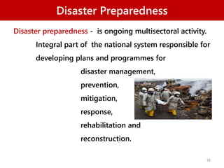 Disaster Preparedness
Disaster preparedness - is ongoing multisectoral activity.
Integral part of the national system responsible for
developing plans and programmes for
disaster management,
prevention,
mitigation,
response,
rehabilitation and
reconstruction.
16
 