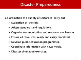 Disaster Preparedness
Co-ordination of a variety of sectors to carry out-
 Evaluation of the risk.
 Adopt standards and regulations.
 Organize communication and response mechanism.
 Ensure all resources- ready and easily mobilized.
 Develop public education programmes.
 Coordinate information with news media.
 Disaster simulation exercises.
17
 