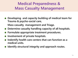 Medical Preparedness &
Mass Casualty Management
Developing and capacity building of medical team for
Trauma & psycho-social care,
Mass casualty management and Triage.
Determine casualty handling capacity of all hospitals.
Formulate appropriate treatment procedures.
Involvement of private hospitals.
Indentify health care centers that can function as a
medical units.
Identify structural integrity and approach routes.
18
 