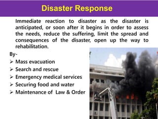 Disaster Response
Immediate reaction to disaster as the disaster is
anticipated, or soon after it begins in order to assess
the needs, reduce the suffering, limit the spread and
consequences of the disaster, open up the way to
rehabilitation.
By-
 Mass evacuation
 Search and rescue
 Emergency medical services
 Securing food and water
 Maintenance of Law & Order
19
 