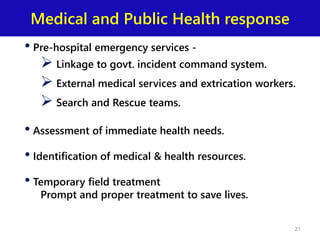 Medical and Public Health response
• Pre-hospital emergency services -
 Linkage to govt. incident command system.
 External medical services and extrication workers.
 Search and Rescue teams.
• Assessment of immediate health needs.
• Identification of medical & health resources.
• Temporary field treatment
Prompt and proper treatment to save lives.
21
 
