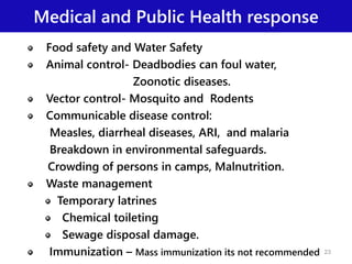 Medical and Public Health response
Food safety and Water Safety
Animal control- Deadbodies can foul water,
Zoonotic diseases.
Vector control- Mosquito and Rodents
Communicable disease control:
Measles, diarrheal diseases, ARI, and malaria
Breakdown in environmental safeguards.
Crowding of persons in camps, Malnutrition.
Waste management
Temporary latrines
Chemical toileting
Sewage disposal damage.
Immunization – Mass immunization its not recommended 23
 