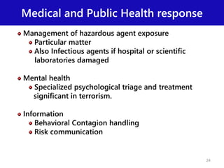 Medical and Public Health response
Management of hazardous agent exposure
Particular matter
Also Infectious agents if hospital or scientific
laboratories damaged
Mental health
Specialized psychological triage and treatment
significant in terrorism.
Information
Behavioral Contagion handling
Risk communication
24
 