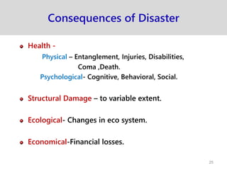 Consequences of Disaster
Health -
Physical – Entanglement, Injuries, Disabilities,
Coma ,Death.
Psychological- Cognitive, Behavioral, Social.
Structural Damage – to variable extent.
Ecological- Changes in eco system.
Economical-Financial losses.
25
 
