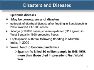Disasters and Diseases
Epidemic diseases
 May be consequences of disasters.
 outbreak of diarrheal disease after flooding in Bangladesh in
2004 involved >17,000 cases;
 A large (>16,000 cases) cholera epidemic (O1 Ogawa) in
West Bengal in 1998 preceding floods
 Leptospirosis outbreak following flooding in Mumbai,
India, in 2000
 Some tend to become pandemics,
Spanish flu killed 50 million people in 1918-1919,
more than those died in precedent First World
War.
28
 