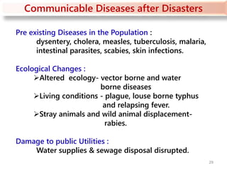 Communicable Diseases after Disasters
Pre existing Diseases in the Population :
dysentery, cholera, measles, tuberculosis, malaria,
intestinal parasites, scabies, skin infections.
Ecological Changes :
Altered ecology- vector borne and water
borne diseases
Living conditions - plague, louse borne typhus
and relapsing fever.
Stray animals and wild animal displacement-
rabies.
Damage to public Utilities :
Water supplies & sewage disposal disrupted.
29
 